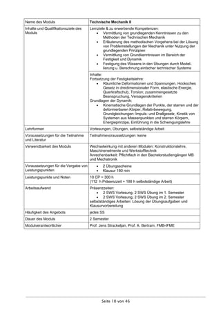Name des Moduls                       Technische Mechanik II
Inhalte und Qualifikationsziele des   Lernziele & zu erwerbende Kompetenzen:
Moduls                                     Vermittlung von grundlegenden Kenntnissen zu den
                                              Methoden der Technischen Mechanik
                                           Erläuterung des methodischen Vorgehens bei der Lösung
                                              von Problemstellungen der Mechanik unter Nutzung der
                                              grundlegenden Prinzipien
                                           Vermittlung von Grundkenntnissen im Bereich der
                                              Festigkeit und Dynamik
                                           Festigung des Wissens in den Übungen durch Model-
                                              lierung u. Berechnung einfacher technischer Systeme
                                      Inhalte:
                                      Fortsetzung der Festigkeitslehre:
                                           Räumliche Deformationen und Spannungen, Hooksches
                                               Gesetz in dreidimensionaler Form, elastische Energie,
                                               Querkraftschub, Torsion; zusammengesetzte
                                               Beanspruchung, Versagenskriterien
                                      Grundlagen der Dynamik:
                                           Kinematische Grundlagen der Punkte, der starren und der
                                               deformierbaren Körper, Relativbewegung,
                                               Grundgleichungen: Impuls- und Drallgesetz, Kinetik von
                                               Systemen aus Massenpunkten und starren Körpern,
                                               Energieprinzipe, Einführung in die Schwingungslehre
Lehrformen                            Vorlesungen, Übungen, selbstständige Arbeit
Voraussetzungen für die Teilnahme     Teilnahmevoraussetzungen: keine
und Literatur
Verwendbarkeit des Moduls             Wechselwirkung mit anderen Modulen: Konstruktionslehre,
                                      Maschinenelmente und Werkstofftechnik
                                      Anrechenbarkeit: Pflichtfach in den Bachelorstudiengängen MB
                                      und Mechatronik
Voraussetzungen für die Vergabe von         2 Übungsscheine
Leistungspunkten                            Klausur 180 min
Leistungspunkte und Noten             10 CP = 300 h
                                      (112 h Präsenzzeit + 188 h selbstständige Arbeit)
Arbeitsaufwand                        Präsenzzeiten:
                                           2 SWS Vorlesung, 2 SWS Übung im 1. Semester
                                           2 SWS Vorlesung, 2 SWS Übung im 2. Semester
                                      selbstständiges Arbeiten: Lösung der Übungsaufgaben und
                                      Klausurvorbereitung
Häufigkeit des Angebots               jedes SS
Dauer des Moduls                      2 Semester
Modulverantwortlicher                 Prof. Jens Strackeljan, Prof. A. Bertram, FMB-IFME




                                             Seite 10 von 46
 