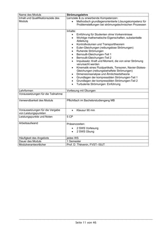 Name des Moduls                      Strömungslehre
Inhalt und Qualifikationsziele des   Lernziele & zu erwerbende Kompetenzen:
Moduls                                    Methodisch grundlagenorientierte Lösungskompetenz für
                                             Problemstellungen bei strömungstechnischen Prozessen

                                     Inhalte:
                                          Einführung für Studenten ohne Vorkenntnisse
                                          Wichtige mathematische Eigenschaften, substantielle
                                              Ableitung
                                          Kontrollvolumen und Transporttheorem
                                          Euler-Gleichungen (reibungslose Strömungen)
                                          Ruhende Strömungen
                                          Bernoulli-Gleichungen-Teil 1
                                          Bernoulli-Gleichungen-Teil 2
                                          Impulssatz: Kraft und Moment, die von einer Strömung
                                              verursacht werden
                                          Kinematik eines Fluidpartikels, Tensoren, Navier-Stokes-
                                              Gleichungen (reibungsbehaftete Strömungen)
                                          Dimensionsanalyse und Ähnlichkeitstheorie
                                          Grundlagen der kompressiblen Strömungen-Teil 1
                                          Grundlagen der kompressiblen Strömungen-Teil 2
                                          Turbulente Strömungen: Einführung

Lehrformen                           Vorlesung mit Übungen
Voraussetzungen für die Teilnahme

Verwendbarkeit des Moduls            Pflichtfach im Bachelorstudiengang MB


Voraussetzungen für die Vergabe            Klausur 90 min
von Leistungspunkten
Leistungspunkte und Noten            5 CP

Arbeitsaufwand                       Präsenzzeiten:
                                           2 SWS Vorlesung
                                           2 SWS Übung

Häufigkeit des Angebots              jedes WS
Dauer des Moduls                     1 Semester
Modulverantwortlicher                Prof. D. Thévenin, FVST- ISUT




                                            Seite 11 von 46
 