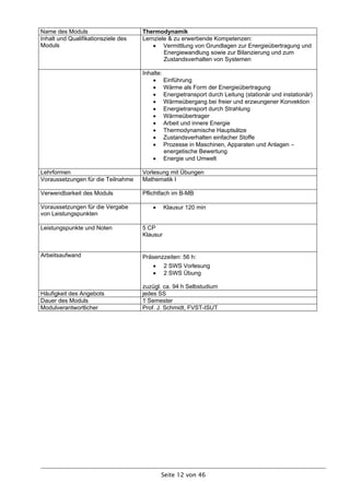 Name des Moduls                      Thermodynamik
Inhalt und Qualifikationsziele des   Lernziele & zu erwerbende Kompetenzen:
Moduls                                    Vermittlung von Grundlagen zur Energieübertragung und
                                             Energiewandlung sowie zur Bilanzierung und zum
                                             Zustandsverhalten von Systemen

                                     Inhalte:
                                          Einführung
                                          Wärme als Form der Energieübertragung
                                          Energietransport durch Leitung (stationär und instationär)
                                          Wärmeübergang bei freier und erzwungener Konvektion
                                          Energietransport durch Strahlung
                                          Wärmeübertrager
                                          Arbeit und innere Energie
                                          Thermodynamische Hauptsätze
                                          Zustandsverhalten einfacher Stoffe
                                          Prozesse in Maschinen, Apparaten und Anlagen –
                                              energetische Bewertung
                                          Energie und Umwelt

Lehrformen                           Vorlesung mit Übungen
Voraussetzungen für die Teilnahme    Mathematik I

Verwendbarkeit des Moduls            Pflichtfach im B-MB

Voraussetzungen für die Vergabe               Klausur 120 min
von Leistungspunkten

Leistungspunkte und Noten            5 CP
                                     Klausur


Arbeitsaufwand                       Präsenzzeiten: 56 h:
                                              2 SWS Vorlesung
                                              2 SWS Übung

                                     zuzügl. ca. 94 h Selbstudium
Häufigkeit des Angebots              jedes SS
Dauer des Moduls                     1 Semester
Modulverantwortlicher                Prof. J. Schmidt, FVST-ISUT




                                            Seite 12 von 46
 
