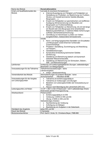 Name des Moduls                      Konstruktionslehre
Inhalt und Qualifikationsziele des   Lernziele & erworbene Kompetenzen:
Moduls                                    Erlernen/Ausprägung von Fähigkeit und Fertigkeiten zur
                                             Darstellung von Produkten, zur Bestimmung von Funktion,
                                             Struktur und Gestalt technischer Gebilde (Bauteile,
                                             Baugruppen, ...),
                                          Erwerb von Fähigkeiten zur geometrischen und stofflichen
                                             Auslegung (Dimensionierung) von Bauteilen und
                                             Baugruppen zur Funktionserfüllung,
                                          Erwerb von Fähigkeiten zur Berechnung, ob und wie lange
                                             ein Bauteil oder eine Baugruppe einer einwirkenden
                                             Belastung standhält bzw. in welchem Maße Verformungen
                                             auftreten (Sicherheitsnachrechnung),
                                          Vermittlung von Kenntnissen zu Arten von Verbin-
                                             dungstechniken, insbesondere Schraubenverb.
                                     Inhalte
                                          Norm- und fertigungsgerechtes Darstellen von Einzelteilen
                                             und Baugruppen sowie Erkennen funktionaler
                                             Zusammenhänge,
                                          Projektion: Darstellung, Durchdringung und Abwicklung
                                             von Körpern,
                                          Gestaltabweichungen,
                                          Konstruktive Entwicklung technischer Gebilde
                                             (Einführung),
                                          Gestaltung und Berechnung statisch und dynamisch
                                             belasteter Maschinenbauteile,
                                          Gestaltung und Berechnung von Schrauben-, Bolzen-,
                                             Stift-, und Nietverbindungen
Lehrformen                           Vorlesung und vorlesungsbegleitende Übungen, selbstständiges
                                     Bearbeiten von Belegaufgaben
Voraussetzungen für die Teilnahme    Teilnahmevoraussetzungen: keine
                                     Literaturangaben:
                                          entspr. Literatursammlung
Verwendbarkeit des Moduls            Wechselwirkungen mit anderen Modulen: keine
                                     Anrechenbarkeit:        Pflichtfach B-MB
Voraussetzungen für die Vergabe           Teilnahme am Einführungspraktikum
von Leistungspunkten                      Teilnahme an Vorlesungen und Übungen
                                          Bestehen von Leistungskontrollen als Voraussetzung zur
                                             Klausur
                                          Klausur nach Beendigung der Lehreinheit (240 min)
Leistungspunkte und Noten            12 CP = 360 h (140 h Präsenzzeit + 220 h selbstständige Arbeit)
                                     Notenskala gemäß Prüfungsordnung
Arbeitsaufwand                       Präsenzzeiten:
                                          Einführungspraktikum im WS
                                          Vorlesung: 2 SWS im WS und SS
                                          Übung: 2 SWS im WS und SS
                                     Selbstständiges Arbeiten:
                                          Nachbereitung der Vorlesung
                                          Anfertigung von Belegen
                                          Bearbeitung von Aufgaben in der Datenbank
Häufigkeit des Angebots              jedes WS und SS
Dauer des Moduls                     2 Semester
Modulverantwortlicher                Prof. Karl-H. Grote, Dr. Christiane Beyer, FMB-IMK




                                           Seite 14 von 46
 
