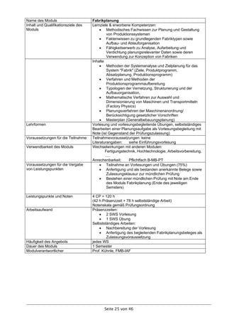 Name des Moduls                      Fabrikplanung
Inhalt und Qualifikationsziele des   Lernziele & erworbene Kompetenzen:
Moduls                                     Methodisches Fachwissen zur Planung und Gestaltung
                                              von Produktionssystemen
                                           Faktenwissen zu grundlegenden Fabriktypen sowie
                                              Aufbau- und Ablauforganisation
                                           Fähigkeitserwerb zu Analyse, Aufarbeitung und
                                              Verdichtung planungsrelevanter Daten sowie deren
                                              Verwendung zur Konzeption von Fabriken
                                     Inhalte
                                           Methoden der Systemanalyse und Zielplanung für das
                                              System "Fabrik" (Ziele, Produktprogramm,
                                              Absatzplanung, Produktionsprogramm)
                                           Verfahren und Methoden der
                                              Produktionsprogrammaufbereitung
                                           Typologien der Vernetzung, Strukturierung und der
                                              Aufbauorganisation,
                                           Mathematische Verfahren zur Auswahl und
                                              Dimensionierung von Maschinen und Transportmitteln
                                              (Factory Physics)
                                           Planungsverfahren der Maschinenanordnung/
                                              Berücksichtigung gesetzlicher Vorschriften
                                           Masterplan (Generalbebauungsplanung)
Lehrformen                           Vorlesung und vorlesungsbegleitende Übungen, selbstständiges
                                     Bearbeiten einer Planungsaufgabe als Vorlesungsbegleitung mit
                                     Note (ist Gegenstand der Prüfungszulassung)
Voraussetzungen für die Teilnahme    Teilnahmevoraussetzungen: keine
                                     Literaturangaben:     siehe Einführungsvorlesung
Verwendbarkeit des Moduls            Wechselwirkungen mit anderen Modulen:
                                             Fertigungstechnik, Hochtechnologie, Arbeitsvorbereitung,
                                             .....
                                     Anrechenbarkeit:      Pflichtfach B-MB-PT
Voraussetzungen für die Vergabe            Teilnahme an Vorlesungen und Übungen (75%)
von Leistungspunkten                       Anfertigung und als bestanden anerkannte Belege sowie
                                              Zulassungsklausur zur mündlichen Prüfung
                                           Bestehen einer mündlichen Prüfung mit Note am Ende
                                              des Moduls Fabrikplanung (Ende des jeweiligen
                                              Semsters)

Leistungspunkte und Noten            4 CP = 120 h
                                     (42 h Präsenzzeit + 78 h selbstständige Arbeit)
                                     Notenskala gemäß Prüfungsordnung
Arbeitsaufwand                       Präsenzzeiten:
                                          2 SWS Vorlesung
                                          1 SWS Übung
                                     Selbstständiges Arbeiten:
                                          Nachbereitung der Vorlesung
                                          Anfertigung des begleitenden Fabrikplanungsbeleges als
                                             Zulassungsvoraussetzung
Häufigkeit des Angebots              jedes WS
Dauer des Moduls                     1 Semester
Modulverantwortlicher                Prof. Kühnle, FMB-IAF




                                            Seite 25 von 46
 