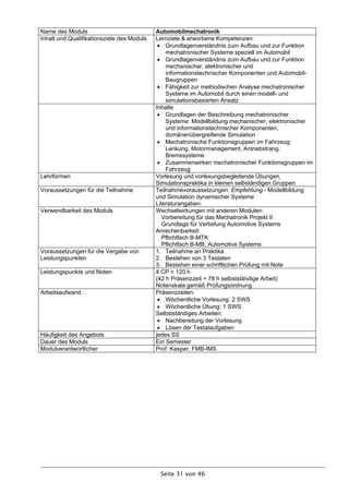 Name des Moduls                             Automobilmechatronik
Inhalt und Qualifikationsziele des Moduls   Lernziele & erworbene Kompetenzen:
                                              Grundlagenverständnis zum Aufbau und zur Funktion
                                                mechatronischer Systeme speziell im Automobil
                                              Grundlagenverständnis zum Aufbau und zur Funktion
                                                mechanischer, elektronischer und
                                                informationstechnischer Komponenten und Automobil-
                                                Baugruppen
                                              Fähigkeit zur methodischen Analyse mechatronischer
                                                Systeme im Automobil durch einen modell- und
                                                simulationsbasierten Ansatz
                                            Inhalte
                                              Grundlagen der Beschreibung mechatronischer
                                                Systeme: Modellbildung mechanischer, elektronischer
                                                und informationstechnischer Komponenten,
                                                domänenübergreifende Simulation
                                              Mechatronische Funktionsgruppen im Fahrzeug:
                                                Lenkung, Motormanagement, Antriebstrang,
                                                Bremssysteme
                                              Zusammenwirken mechatronischer Funktionsgruppen im
                                                Fahrzeug
Lehrformen                                  Vorlesung und vorlesungsbegleitende Übungen,
                                            Simulationspraktika in kleinen selbständigen Gruppen
Voraussetzungen für die Teilnahme           Teilnahmevoraussetzungen: Empfehlung - Modellbildung
                                            und Simulation dynamischer Systeme
                                            Literaturangaben:
Verwendbarkeit des Moduls                   Wechselwirkungen mit anderen Modulen:
                                               Vorbereitung für das Mechatronik Projekt II
                                               Grundlage für Vertiefung Automotive Systems
                                            Anrechenbarkeit:
                                               Pflichtfach B-MTK
                                               Pflichtfach B-MB, Automotive Systems
Voraussetzungen für die Vergabe von         1. Teilnahme an Praktika
Leistungspunkten                            2. Bestehen von 3 Testaten
                                            3. Bestehen einer schriftlichen Prüfung mit Note
Leistungspunkte und Noten                   4 CP = 120 h
                                            (42 h Präsenzzeit + 78 h selbstständige Arbeit)
                                            Notenskala gemäß Prüfungsordnung
Arbeitsaufwand                              Präsenzzeiten:
                                              Wöchentliche Vorlesung: 2 SWS
                                              Wöchentliche Übung: 1 SWS
                                            Selbstständiges Arbeiten:
                                              Nachbereitung der Vorlesung
                                              Lösen der Testataufgaben
Häufigkeit des Angebots                     jedes SS
Dauer des Moduls                            Ein Semester
Modulverantwortlicher                       Prof. Kasper, FMB-IMS




                                             Seite 31 von 46
 