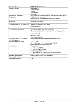 Name des Moduls                     Mobile Antriebssysteme
Inhalt des Moduls                   Energiefluss
                                    Antriebsstrang
                                    Getriebe
                                    Achsgetriebe
                                    Kupplungen
Lernziele und erworbene             Verständnis des Zusammenhanges des Energiewandlers (Motor)
Kompetenzen                         und des Antriebstsranges
                                    Grundlagen der Antriebskomponenten (ohne Motor)

Lehrformen                          Vorlesung und Übung

Voraussetzungen für die Teilnahme   Teilnahmevoraussetzungen: keine
                                    Literaturangaben:

Verwendbarkeit des Moduls           Wechselwirkungen mit anderen Modulen:
                                    Mechatronik, Werkstofftechnik, Konstruktion, Fertigungstechnik

                                    Anrechenbarkeit:
                                    Pflichtfach B-AS
                                    Wahl- Vertiefungsfach
Voraussetzungen für die Vergabe     Bestehen einer mündlichen oder schriftlichen Prüfung
von Leistungspunkten
Leistungspunkte und Noten           4 CP = 120 h
                                    (42 h Präsenzzeit + 78 h selbstständige Arbeit)
                                    Notenskala gemäß Prüfungsordnung
Arbeitsaufwand                      Präsenzzeiten:
                                     Vorlesung: 2 SWS
                                     Übung: 1 SWS (14-tägig)
                                    selbstständige Arbeiten:
                                     Nacharbeiten der Vorlesung und Übungsaufgaben

Häufigkeit des Angebots             jedes WS ab WS 2009/10 (5.Semester)
Dauer des Moduls                    1 Semester
Modulverantwortlicher               N.N.




                                           Seite 32 von 46
 