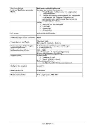 Name des Moduls                      Mechanische Antriebselemente
Inhalt und Qualifikationsziele des   Lernziele & erworbene Kompetenzen:
Moduls                                    Verständnis der Funktionsweise von ausgewählten
                                             Antriebselementen
                                          Erlernen/Ausprägung von Fähigkeiten und Fertigkeiten
                                             zur Auslegung von tribologisch beanspruchten
                                             Antriebselementen bzgl. Reibung, Schmierung und
                                             Verschleiß (Lebensdauer)
                                     Inhalte
                                          Wälzlager und Wälzführungen
                                          Zahnräder
                                          Kupplungen
                                          Gelenkwellen

Lehrformen                           Vorlesungen und Übungen

Voraussetzungen für die Teilnahme    Keine

                                     Pflichtfach B-MB
Verwendbarkeit des Moduls
                                     Schwerpunkt: Automotive Systems
Voraussetzungen für die Vergabe      1. Teilnahme an den Vorlesungen und Übungen
von Leistungspunkten                 2. Mündliche Prüfung
Leistungspunkte und Noten            4 CP = 120 h
                                     (42 h Präsenzzeit + 78 h selbstständige Arbeit)
                                     Notenskala gemäß Prüfungsordnung
Arbeitsaufwand                       Präsenzzeiten:
                                          Vorlesung: 2 SWS
                                          Übung: 1 SWS (14-tägig)
                                     Selbstständiges Arbeiten:
                                          Nachbereitung der Vorlesung und Übungen

Häufigkeit des Angebots              jedes WS

Dauer des Moduls                     1 Semester

Modulverantwortlicher                Prof. Ludger Deters, FMB-IMK




                                             Seite 33 von 46
 