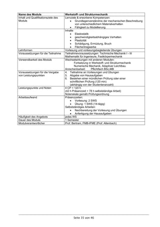 Name des Moduls                      Werkstoff- und Strukturmechanik
Inhalt und Qualifikationsziele des   Lernziele & erworbene Kompetenzen:
Moduls                                    Grundlagenverständnis der mechanischen Beschreibung
                                              von unterschiedlichem Materialverhalten
                                          Fähigkeit zu Modellierung
                                     Inhalte
                                          Elastostatik
                                          geschwindigkeitsabhängiges Verhalten
                                          Plastizität
                                          Schädigung, Ermüdung, Bruch
                                          Flächentragwerke
Lehrformen                           Vorlesung und vorlesungsbegleitende Übungen
Voraussetzungen für die Teilnahme    Teilnahmevoraussetzungen: Technische Mechanik I - III
                                     Mathematik für Ingenieure, Festkörpermechanik
Verwendbarkeit des Moduls            Wechselwirkungen mit anderen Modulen:
                                             Fortsetzung in Werkstoff- und Strukturmechanik
                                             Numerische Mechanik, Adaptiver Leichtbau
                                     Anrechenbarkeit:       Pflichtfach BSc-MB
Voraussetzungen für die Vergabe      4. Teilnahme an Vorlesungen und Übungen
von Leistungspunkten                 5. Abgabe von Hausaufgaben
                                     6. Bestehen einer mündlichen Prüfung oder einer
                                         schriftlichen Prüfung (120 min)
                                         (abhängig von der Studentenanzahl)
Leistungspunkte und Noten            4 CP = 120 h
                                     (42 h Präsenzzeit + 78 h selbstständige Arbeit)
                                     Notenskala gemäß Prüfungsordnung
Arbeitsaufwand                       Präsenzzeiten:
                                          Vorlesung: 2 SWS
                                          Übung: 1 SWS (14-tägig)
                                     Selbstständiges Arbeiten:
                                          Nachbereitung der Vorlesung und Übungen
                                          Anfertigung der Hausaufgaben
Häufigkeit des Angebots              jedes WS
Dauer des Moduls                     1 Semester
Modulverantwortlicher                Prof. Bertram, FMB-IFME (Prof. Altenbach)




                                           Seite 35 von 46
 