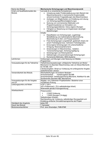 Name des Moduls                      Mechanische Schwingungen und Maschinendynamik
Inhalt und Qualifikationsziele des   Lernziele & zu erwerbende Kompetenzen:
Moduls                                     Umsetzung realer Problemstellung aus dem Bereich der
                                              Maschinendynamik in mechanische Ersatzmodelle
                                              anhand konkreter Fragestellungen des Maschinenbaus
                                           Aufzeigen von Möglichkeiten zur Erstellung und Lösung
                                              von Schwingungsdifferentialgleichungen
                                           Nutzung von nummerischen Methoden und
                                              Programmsystemen zur Simulation von
                                              Schwingungsproblemen, hierzu eigene Übungen
                                           Fähigkeit zur Bewertung von Ergebnissen derartiger
                                              Berechnungen
                                     Inhalte:
                                           Klassifikation von Schwingungen, zugehörige
                                              Modellbildung und mathematische Beschreibung,
                                              Beschreibung im Zeit- und Frequenzbereich
                                           Freie Schwingungen (ungedämpft, gedämpft, linear) mit
                                              einem Freiheitsgrad bzw. mehreren Freiheitsgraden,
                                           Erzwungene Schwingungen mit unterschiedlicher
                                              Erregung, Resonanzphänomene,
                                           Anwendungen im Maschinenbau, Isolation,
                                              Torsionschwingungen, Schwingungstilgung
                                           Schwingungen von Rotorsystemen
                                           Selbsterregte und parametererregte Schwingungen
                                           Numerische Methoden, MKS-Systeme
Lehrformen                           Vorlesungen und Übungen unter Nutzung von Matlab-
                                     Programmen
Voraussetzungen für die Teilnahme    Teilnahmevoraussetzungen: erfolgreiche Teilnahme am Modul
                                     Mechanik II im Bachelor Maschinenbau oder am Modul Mechanik
                                     für WI MB, VST
                                     Literaturangaben: Skript zur Vorlesung mit umfangreicher Angabe
                                     weiterführender Literatur
Verwendbarkeit des Moduls            Wechselwirkungen mit anderen Modulen:
                                     Anrechenbarkeit:      Vertiefungsfach Ba-MB
                                     Anrechenbarkeit: Vertiefungsrichtung Mechanik, Wahlfach für alle
                                     Studierenden Bachelor MB, Mechatronik
Voraussetzungen für die Vergabe      Abgabe von 2 kleineren Projektarbeiten. Bestehen einer
von LP                               mündlichen Prüfung.
Leistungspunkte und Noten            4 CP = 120 h
                                     (42 h Präsenzzeit + 78 h selbstständige Arbeit)
                                     Notenskala gemäß Prüfungsordnung
Arbeitsaufwand                       Präsenzzeiten:
                                             2 SWS Vorlesung
                                             1 SWS Übungen (14-tägig)
                                     Selbständiges Arbeiten:
                                     Nachbereitung der Vorlesung, selbständige Übungsarbeit und
                                     Erstellung einfacher Simulationsprogramme als Projekt
Häufigkeit des Angebots              jedes WS
Dauer des Moduls                     1 Semester
Modulverantwortlicher                Prof. Jens Strackeljan, FMB-IFME




                                            Seite 36 von 46
 