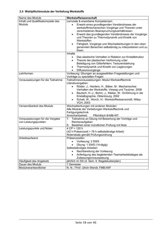 2.5 Wahlpflichtmodule der Vertiefung Werkstoffe

Name des Moduls                      Werkstoffwissenschaft
Inhalt und Qualifikationsziele des   Lernziele & erworbene Kompetenzen:
Moduls                                     Erwerb eines grundlegenden Verständnisses der
                                               werkstoffmechanischen Vorgänge und Theorien unter
                                               verschiedenen Beanspruchungsverhältnissen
                                           Erwerb des grundlegenden Verständnisses der Vorgänge
                                               und Theorien zu Thermodynamik und Kinetik von
                                               Werkstoffen
                                           Fähigkeit, Vorgänge und Wechselwirkungen in den oben
                                               genannten Bereichen selbständig zu interpretieren und zu
                                               lösen.
                                     Inhalte
                                           Das elastische Verhalten in Relation zur Kristallstruktur
                                           Theorie der plastischen Verformung unter
                                               Beteiligung von Gitterfehlern; Texturentstehung
                                           Thermodynamik und Kinetik von Legierungen
                                           Diffusionsvorgänge
Lehrformen                           Vorlesung; Übungen an ausgewählten Fragestellungen und
                                     Vorträge zu speziellen Fragen
Voraussetzungen für die Teilnahme    Teilnahmevoraussetzungen: Modul Werkstofftechnik
                                     Literaturangaben:
                                           Rösler, J., Harders, H., Bäker, M.: Mechanisches
                                               Verhalten der Werkstoffe, Vieweg und Teubner, 2008
                                           Bautsch, H.-J.; Bohm, J.; Kleber, W.: Einführung in die
                                               Kristallographie, Oldenbourg, 2002
                                           Schatt, W., Worch, H.: Werkstoffwissenschaft, Wiley-
                                               VCH, 2003
Verwendbarkeit des Moduls            Wechselwirkungen mit anderen Modulen:
                                     Alle Module der Vertiefungen Werkstofftechnik und
                                     Fertigungstechnik
                                     Anrechenbarkeit:        Pflichtfach B-MB-WT
Voraussetzungen für die Vergabe      7. Teilnahme an Übung mit Bewertung der Vorträge und
von Leistungspunkten                      Rechenaufgaben
                                     8. Bestehen einer mündlichen Prüfung mit Note
Leistungspunkte und Noten            4 CP = 120 h
                                     (42 h Präsenzzeit + 78 h selbstständige Arbeit)
                                     Notenskala gemäß Prüfungsordnung
Arbeitsaufwand                       Präsenzzeiten:
                                           Vorlesung: 2 SWS
                                           Übung: 1 SWS (14-tägig)
                                     Selbstständiges Arbeiten:
                                           Nachbereitung der Vorlesung
                                           Anfertigung des begleitenden Teamarbeitsbeleges als
                                               Zulassungsvoraussetzung
Häufigkeit des Angebots              jährlich im SS (4. Sem. lt. Regelstudienplan)
Dauer des Moduls                     1 Semester
Modulverantwortlicher                N. N. / Prof. Ulrich Wendt, FMB-IWF




                                            Seite 38 von 46
 