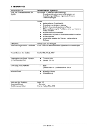 1. Pflichtmodule
Name des Moduls                      Mathematik I für Ingenieure
Inhalt und Qualifikationsziele des   Lernziele & zu erwerbende Kompetenzen:
Moduls                                       Grundlegende mathematische Fähigkeiten zur
                                             Modellierung und Lösung ingenieurtechnischer
                                             Problemstellungen

                                     Inhalte:
                                          Mathematische Grundbegriffe
                                          Grundlagen der Linearen Algebra
                                          Endlich-dimensionale euklidische Räume
                                          Differenzialrechnung für Funktionen einer und mehrerer
                                              reeller Variablen
                                          Koordinatentransformationen
                                          Integralrechnung für Funktionen einer reellen Variablen
                                          Kurvenintegrale
                                          Numerische Aspekte der Themen, mathematische
                                              Software

Lehrformen                           Vorlesungen und Übungen
Voraussetzungen für die Teilnahme    Keine über Schulkenntnisse hinausgehende Voraussetzungen



Verwendbarkeit des Moduls            Bachlor MB, WMB, WLO


Voraussetzungen für die Vergabe            Übungsschein
von Leistungspunkten                       Klausur 120 min


Leistungspunkte und Noten                  8 CP
                                            (Präsenzzeit: 84 h, Selbststudium: 156 h)

Arbeitsaufwand                             4 SWS Vorlesung
                                           2 SWS Übung




Häufigkeit des Angebots              jedes WS
Dauer des Moduls                     1 Semester
Modulverantwortlicher                Prof. V. Kaibel, FMA-IMO




                                            Seite 4 von 46
 