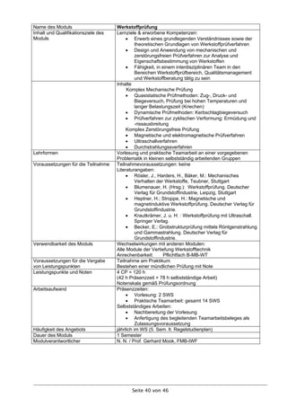 Name des Moduls                      Werkstoffprüfung
Inhalt und Qualifikationsziele des   Lernziele & erworbene Kompetenzen:
Moduls                                     Erwerb eines grundlegenden Verständnisses sowie der
                                               theoretischen Grundlagen von Werkstoffprüfverfahren
                                           Design und Anwendung von mechanischen und
                                               zerstörungsfreien Prüfverfahren zur Analyse und
                                               Eigenschaftsbestimmung von Werkstoffen
                                           Fähigkeit, in einem interdisziplinären Team in den
                                               Bereichen Werkstoffprüfbereich, Qualitätsmanagement
                                               und Werkstoffberatung tätig zu sein
                                     Inhalte
                                          Komplex Mechanische Prüfung
                                           Quasistatische Prüfmethoden: Zug-, Druck- und
                                               Biegeversuch, Prüfung bei hohen Temperaturen und
                                               langer Belastungszeit (Kriechen)
                                           Dynamische Prüfmethoden: Kerbschlagbiegeversuch
                                           Prüfverfahren zur zyklischen Verformung: Ermüdung und
                                               -rissausbreitung
                                          Komplex Zerstörungsfreie Prüfung
                                           Magnetische und elektromagnetische Prüfverfahren
                                           Ultraschallverfahren
                                           Durchstrahlungssverfahren
Lehrformen                           Vorlesung und praktische Teamarbeit an einer vorgegebenen
                                     Problematik in kleinen selbstständig arbeitenden Gruppen
Voraussetzungen für die Teilnahme    Teilnahmevoraussetzungen: keine
                                     Literaturangaben:
                                           Rösler, J., Harders, H., Bäker, M.: Mechanisches
                                               Verhalten der Werkstoffe, Teubner, Stuttgart
                                           Blumenauer, H. (Hrsg.): Werkstoffprüfung. Deutscher
                                               Verlag für Grundstoffindustrie, Leipzig, Stuttgart
                                           Heptner, H.; Stroppe, H.: Magnetische und
                                               magnetinduktive Werkstoffprüfung. Deutscher Verlag für
                                               Grundstoffindustrie.
                                           Krautkrämer, J. u. H. : Werkstoffprüfung mit Ultraschall.
                                               Springer Verlag.
                                           Becker, E.: Grobstrukturprüfung mittels Röntgenstrahlung
                                               und Gammastrahlung. Deutscher Verlag für
                                               Grundstoffindustrie.
Verwendbarkeit des Moduls            Wechselwirkungen mit anderen Modulen:
                                     Alle Module der Vertiefung Werkstofftechnik
                                     Anrechenbarkeit:        Pflichtfach B-MB-WT
Voraussetzungen für die Vergabe      Teilnahme am Praktikum
von Leistungspunkten                 Bestehen einer mündlichen Prüfung mit Note
Leistungspunkte und Noten            4 CP = 120 h
                                     (42 h Präsenzzeit + 78 h selbstständige Arbeit)
                                     Notenskala gemäß Prüfungsordnung
Arbeitsaufwand                       Präsenzzeiten:
                                           Vorlesung: 2 SWS
                                           Praktische Teamarbeit: gesamt 14 SWS
                                     Selbstständiges Arbeiten:
                                           Nachbereitung der Vorlesung
                                           Anfertigung des begleitenden Teamarbeitsbeleges als
                                               Zulassungsvoraussetzung
Häufigkeit des Angebots              jährlich im WS (5. Sem. lt. Regelstudienplan)
Dauer des Moduls                     1 Semester
Modulverantwortlicher                N. N. / Prof. Gerhard Mook, FMB-IWF




                                            Seite 40 von 46
 