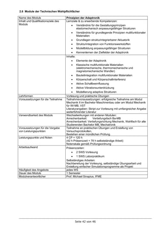 2.6 Module der Technischen Wahlpflichfächer

Name des Moduls                      Prinzipien der Adaptronik
Inhalt und Qualifikationsziele des   Lernziele & zu erwerbende Kompetenzen:
Moduls                                     Verständnis für die Gestaltungsprinzipen
                                            elastomechanisch anpassungsfähiger Strukturen
                                           Verständnis für grundlegende Prinzipien multifunktionaler
                                            Materialien
                                           Grundlagen strukturintegrierbarer Aktuatorik
                                           Strukturintegration von Funktionswerkstoffen
                                           Modellbildung anpassungsfähiger Strukturen
                                          Kennenlernen der Zielfelder der Adaptronik
                                     Inhalte:
                                           Elemente der Adaptronik
                                           Klassische multifunktionale Materialien
                                            (elektromechanische, thermomechanische und
                                            magnetomechanische Wandler)
                                           Bauteilintegration multifunktionaler Materialien
                                           Körperschall und Körperschallinterferenz
                                           Aktive Schallbeeinflussung
                                           Aktive Vibrationsunterdrückung
                                           Modellierung adaptive Strukturen
Lehrformen                           Vorlesung und praktische Übungen
Voraussetzungen für die Teilnahme    Teilnahmevoraussetzungen: erfolgreiche Teilnahme am Modul
                                     Mechanik II im Bachelor Maschinenbau oder am Modul Mechanik
                                     für WI MB, VST
                                     Literaturangaben: Skript zur Vorlesung mit umfangreicher Angabe
                                     weiterführender Literatur
Verwendbarkeit des Moduls            Wechselwirkungen mit anderen Modulen:
                                     Anrechenbarkeit:      Vertiefungsfach Ba-MB
                                     Anrechenbarkeit: Vertiefungsrichtung Mechanik, Wahlfach für alle
                                     Studierenden Bachelor MB, Mechatronik
Voraussetzungen für die Vergabe      Teilnahme an praktischen Übungen und Erstellung von
von Leistungspunkten                 Versuchsprotokollen,
                                     Bestehen einer mündlichen Prüfung.
Leistungspunkte und Noten            4 CP = 120 h
                                     (42 h Präsenzzeit + 78 h selbstständige Arbeit)
                                     Notenskala gemäß Prüfungsordnung
Arbeitsaufwand                       Präsenzzeiten:
                                           2 SWS Vorlesung
                                          1 SWS Laborpraktikum
                                     Selbständiges Arbeiten:
                                     Nachbereitung der Vorlesung, selbständige Übungsarbeit und
                                     Erstellung einfacher Simulationsprogramme als Projekt
Häufigkeit des Angebots              jedes WS
Dauer des Moduls                     1 Semester
Modulverantwortlicher                Prof. Michael Sinapius, IFME




                                            Seite 42 von 46
 