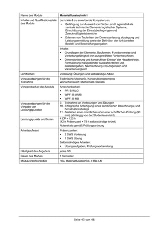 Name des Moduls                   Materialflusstechnik I
Inhalte und Qualifikationsziele   Lernziele & zu erwerbende Kompetenzen:
des Moduls                         Befähigung zur Auswahl von Förder- und Lagermittel als
                                      zentrale technische Elemente logistischer Systeme,
                                      Einschätzung der Einsatzbedingungen und
                                      Zweckmäßigkeitsbereiche
                                   Erlernen von Techniken der Dimensionierung. Auslegung und
                                      Leistungsermittlung sowie der Definition der funktionellen
                                      Bestell- und Beschaffungsangaben
                                  Inhalte:
                                   Grundlagen der Elemente, Bauformen, Funktionsweise und
                                      Verkettungsfähigkeit von ausgewählten Fördermaschinen
                                   Dimensionierung und konstruktiver Entwurf der Hauptantriebe,
                                      Formulierung maßgebender Auswahlkriterien und
                                      Bestellangaben, Nachrechnung von Angeboten und
                                      Variantenvergleich
Lehrformen                        Vorlesung; Übungen und selbständige Arbeit
Voraussetzungen für die           Technische Mechanik, Konstruktionselemente
Teilnahme                         Wünschenswert: Mathematik Statistik
Verwendbarkeit des Moduls         Anrechenbarkeit:
                                   PF: B-WLO
                                   WPF: B-WMB
                                   WPF: B-MB
Voraussetzungen für die           9. Teilnahme an Vorlesungen und Übungen
Vergabe von                       10. Erfolgreiche Anfertigung eines kombinierten Berechnungs- und
Leistungspunkten                      Konstruktionsbelegs
                                  11. Bestehen einer mündlichen oder einer schriftlichen Prüfung (90
                                      min) (abhängig von der Studentenanzahl)
Leistungspunkte und Noten         4 CP = 120 h
                                  (42 h Präsenzzeit + 78 h selbstständige Arbeit)
                                  Notenskala gemäß Prüfungsordnung
Arbeitsaufwand                    Präsenzzeiten:
                                   2 SWS Vorlesung
                                   1 SWS Übung
                                  Selbstständiges Arbeiten:
                                   Übungsaufgaben, Prüfungsvorbereitung
Häufigkeit des Angebots           jedes SS
Dauer des Moduls                  1 Semester
Modulverantwortlicher             HSL Materialflusstechnik, FMB-ILM




                                               Seite 43 von 46
 