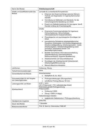 Name des Moduls                       Arbeitswissenschaft
Inhalte und Qualifikationsziele des   Lernziele & zu erwerbende Kompetenzen:
Moduls                                          Erkennen der Zusammenhänge zwischen Mensch,
                                                 Technik und Organisation im ingenieurtechnischen
                                                 Handeln
                                                Vermittlung von Methoden und Standards für die
                                                 menschengerechte Gestaltung von Arbeit
                                                Erwerb von Selbstkompetenzen für das eigene berufl.
                                                 Handeln entlang der Erwerbsbiografie
                                      Inhalte:
                                                Empirische Forschungsmethoden für Ingenieure
                                                 (Versuchsplanung, Versuchsdesign,
                                                 inferenzstatistische Analysemethoden)
                                                Physiologische und psychologische Grundlagen der
                                                 Arbeit
                                                exemplarische Darstellung arbeitsgestalterischer
                                                 Disziplinen (Arbeitsplatz- und Arbeitsmittelgestaltung,
                                                 Arbeitsumweltgestaltung, Arbeitsorganisation insbes.
                                                 Arbeitsaufgaben-/ Arbeitsinhaltsgestaltung sowie
                                                 innovative, partizipative Arbeits- und
                                                 Beschäftigungskonzepte)
                                                Modelle menschlicher Informationsverarbeitung
                                                 (Signalentdeckung, Informationstheorie,
                                                 Ressourcentheorie, Kognitive Modellierung)
                                                Arbeitssicherheit und Gesundheitsschutz
                                                Grundlagen der Arbeitswirtschaft (Zeitwirtschaft,
                                                 Arbeitsentgeltdifferenzierung)
                                                Mensch-Maschine-Interaktion
Lehrformen                            Vorlesung, Übung
Teilnahmevoraussetzungen              keine

Verwendbarkeit des Moduls             Anrechenbarkeit:
                                                Wahlpflicht: B. Sc. WLO
Voraussetzungen für die Vergabe                 Prüfungsvorleistungen (Übungsschein),
von Leistungspunkten                       schriftliche Prüfung (Klausur 90 min)
Leistungspunkte und Noten             4 CP = 120 h
                                      (42 h Präsenzzeit + 78 h selbstständige Arbeit)
                                      Notenskala gemäß Prüfungsordnung
Arbeitsaufwand                        Präsenzzeiten:
                                                Vorlesung 2 SWS
                                           Übung 1 SWS (14-tägig)
                                      Selbstständiges Arbeiten:
                                           begleitendes Selbststudium, Prüfungsvorbereitung
Häufigkeit des Angebots               jedes WS

Dauer des Moduls                      1 Semester

Modulverantwortlicher                 Prof. B. Deml (U. Brennecke) FMB-IAF




                                              Seite 45 von 46
 