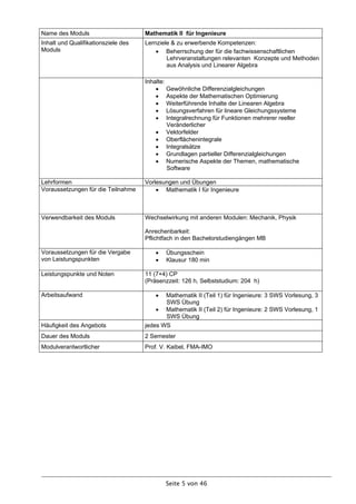 Name des Moduls                      Mathematik II für Ingenieure
Inhalt und Qualifikationsziele des   Lernziele & zu erwerbende Kompetenzen:
Moduls                                    Beherrschung der für die fachwissenschaftlichen
                                             Lehrveranstaltungen relevanten Konzepte und Methoden
                                             aus Analysis und Linearer Algebra

                                     Inhalte:
                                          Gewöhnliche Differenzialgleichungen
                                          Aspekte der Mathematischen Optimierung
                                          Weiterführende Inhalte der Linearen Algebra
                                          Lösungsverfahren für lineare Gleichungssysteme
                                          Integralrechnung für Funktionen mehrerer reeller
                                              Veränderlicher
                                          Vektorfelder
                                          Oberflächenintegrale
                                          Integralsätze
                                          Grundlagen partieller Differenzialgleichungen
                                          Numerische Aspekte der Themen, mathematische
                                              Software

Lehrformen                           Vorlesungen und Übungen
Voraussetzungen für die Teilnahme         Mathematik I für Ingenieure



Verwendbarkeit des Moduls            Wechselwirkung mit anderen Modulen: Mechanik, Physik

                                     Anrechenbarkeit:
                                     Pflichtfach in den Bachelorstudiengängen MB

Voraussetzungen für die Vergabe            Übungsschein
von Leistungspunkten                       Klausur 180 min

Leistungspunkte und Noten            11 (7+4) CP
                                     (Präsenzzeit: 126 h, Selbststudium: 204 h)

Arbeitsaufwand                             Mathematik II (Teil 1) für Ingenieure: 3 SWS Vorlesung, 3
                                            SWS Übung
                                          Mathematik II (Teil 2) für Ingenieure: 2 SWS Vorlesung, 1
                                            SWS Übung
Häufigkeit des Angebots              jedes WS
Dauer des Moduls                     2 Semester
Modulverantwortlicher                Prof. V. Kaibel, FMA-IMO




                                            Seite 5 von 46
 