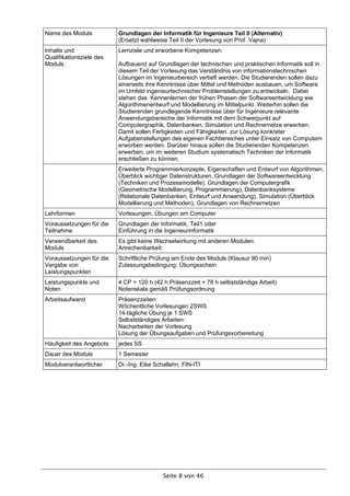 Name des Moduls           Grundlagen der Informatik für Ingenieure Teil II (Alternativ)
                          (Ersetzt wahlweise Teil II der Vorlesung von Prof. Vajna)
Inhalte und               Lernziele und erworbene Kompetenzen:
Qualifikationsziele des
Moduls                    Aufbauend auf Grundlagen der technischen und praktischen Informatik soll in
                          diesem Teil der Vorlesung das Verständnis von informationstechnischen
                          Lösungen im Ingenieurbereich vertieft werden. Die Studierenden sollen dazu
                          einerseits ihre Kenntnisse über Mittel und Methoden ausbauen, um Software
                          im Umfeld ingenieurtechnischer Problemstellungen zu entwickeln. Dabei
                          stehen das Kennenlernen der frühen Phasen der Softwareentwicklung wie
                          Algorithmenentwurf und Modellierung im Mittelpunkt. Weiterhin sollen die
                          Studierenden grundlegende Kenntnisse über für Ingenieure relevante
                          Anwendungsbereiche der Informatik mit dem Schwerpunkt auf
                          Computergraphik, Datenbanken, Simulation und Rechnernetze erwerben.
                          Damit sollen Fertigkeiten und Fähigkeiten zur Lösung konkreter
                          Aufgabenstellungen des eigenen Fachbereiches unter Einsatz von Computern
                          erworben werden. Darüber hinaus sollen die Studierenden Kompetenzen
                          erwerben, um im weiteren Studium systematisch Techniken der Informatik
                          erschließen zu können.
                          Erweiterte Programmierkonzepte, Eigenschaften und Entwurf von Algorithmen,
                          Überblick wichtiger Datenstrukturen, Grundlagen der Softwareentwicklung
                          (Techniken und Prozessmodelle), Grundlagen der Computergrafik
                          (Geometrische Modellierung, Programmierung), Datenbanksysteme
                          (Relationale Datenbanken, Entwurf und Anwendung), Simulation (Überblick
                          Modellierung und Methoden), Grundlagen von Rechnernetzen
Lehrformen                Vorlesungen, Übungen am Computer
Voraussetzungen für die   Grundlagen der Informatik, Teil1 oder
Teilnahme                 Einführung in die Ingenieurinformatik
Verwendbarkeit des        Es gibt keine Wechselwirkung mit anderen Modulen.
Moduls                    Anrechenbarkeit:
Voraussetzungen für die   Schriftliche Prüfung am Ende des Moduls (Klausur 90 min)
Vergabe von               Zulassungsbedingung: Übungsschein
Leistungspunkten
Leistungspunkte und       4 CP = 120 h (42 h Präsenzzeit + 78 h selbstständige Arbeit)
Noten                     Notenskala gemäß Prüfungsordnung
Arbeitsaufwand            Präsenzzeiten:
                          Wöchentliche Vorlesungen 2SWS
                          14-tägliche Übung je 1 SWS
                          Selbstständiges Arbeiten:
                          Nacharbeiten der Vorlesung
                          Lösung der Übungsaufgaben und Prüfungsvorbereitung
Häufigkeit des Angebots   jedes SS
Dauer des Moduls          1 Semester
Modulverantwortlicher     Dr.-Ing. Eike Schallehn, FIN-ITI




                                           Seite 8 von 46
 