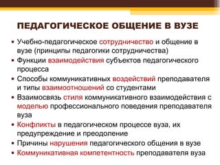 ПЕДАГОГИЧЕСКОЕ ОБЩЕНИЕ В ВУЗЕ Учебно-педагогическое  сотрудничество  и общение в вузе (принципы педагогики сотрудничества) Функции  взаимодействия  субъектов педагогического процесса Способы коммуникативных  воздействий  преподавателя и типы  взаимоотношений  со студентами Взаимосвязь  стиля  коммуникативного взаимодействия с  моделью  профессионального поведения преподавателя вуза Конфликты  в педагогическом процессе вуза, их предупреждение и преодоление Причины  нарушения  педагогического общения в вузе Коммуникативная компетентность  преподавателя вуза 