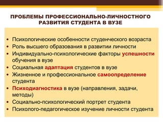 ПРОБЛЕМЫ ПРОФЕССИОНАЛЬНО-ЛИЧНОСТНОГО РАЗВИТИЯ СТУДЕНТА В ВУЗЕ Психологические особенности студенческого возраста  Роль высшего образования в развитии личности  Индивидуально-психологические факторы  успешности  обучения в вузе  Социальная  адаптация  студентов в вузе  Жизненное и профессиональное  самоопределение  студента  Психодиагностика  в вузе (направления, задачи, методы) Социально-психологический портрет студента Психолого-педагогическое изучение личности студента  