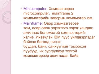 Компьютерийг овор хэмжээ хүчин чадлаар нь дараах байдлаар хуваадаг.Microcomputer буюу Персональ компьютер: Микропроцессор дээр суурилагдсан хувь хүн ашиглахад зориулсан жижиг хэмжээний компьютерийг хэлнэ.Workstation: Персонал компьютерийг бодоход илүү хүчин чадалтай мөн дэлгэцийн чанар нь илүү сайн байдаг.