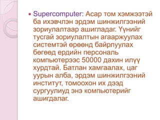 Minicomputer: Хэмжээгээрээ microcomputer,  mainframe 2 компьютерийн завсрын компьютер юм. Mainframe: Овор хэмжээгээрээ том, асар олон хэрэглэгч зэрэг хандаж ажиллах боломжтой компьютерийг хэлнэ. Ихэвчлэн IBM пүүс үйлдвэрлэдэг байсан бөгөөд нисэх буудал, банк, санхүүгийн томоохон пүүсүүд, их сургуулиуд толгой компьютерээр ашигладаг байв.
