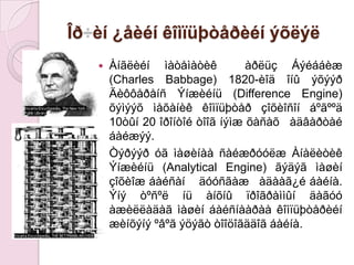 Îð÷èí ¿åèéíêîìïüþòåðèéíýõëýëÀíãëèéíìàòåìàòèê÷ ×àðëüçÁýéááèæ (Charles Babbage) 1820-èîä îíûýõýýðÄèôôåðåíñÝíæèéíü (Difference Engine) õýìýýõìåõàíèêêîìïüþòåðçîõèîñîíáºãººä 10òûí 20 îðîíòîéòîîãíýìæõàñàõ ÷àäâàðòàéáàéæýý.ÒýðýýðóãìàøèíààñàéæðóóëæÀíàëèòèêÝíæèéíü (Analytical Engine) ãýäýãìàøèíçîõèîæáàéñàí ÷ äóóñãàæ ÷àäààã¿éáàéíà. Ýíýòºñºëíüàíõíûïðîãðàììûíäàãóóàæèëëàäàãìàøèíáàéñíààðààêîìïüþòåðèéíæèíõýíý ºâºãýöýãòòîîöîãääîãáàéíà. 