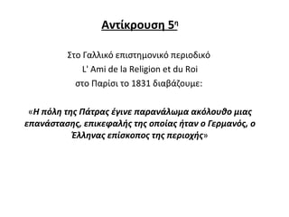 Αντίκρουση 5 η Στο Γαλλικό επιστημονικό περιοδικό  L' Ami de la Religion et du Roi στο Παρίσι το 1831 διαβάζουμε:  « Η πόλη της Πάτρας έγινε παρανάλωμα ακόλουθο μιας επανάστασης, επικεφαλής της οποίας ήταν ο Γερμανός, ο Έλληνας επίσκοπος της περιοχής » 
