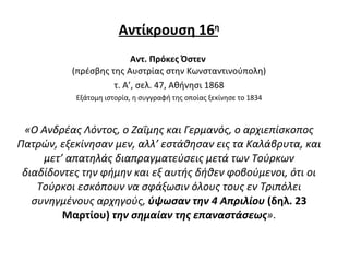 Αντίκρουση 16 η Αντ. Πρόκες Όστεν  (πρέσβης της Αυστρίας στην Κωνσταντινούπολη) τ. Α’, σελ. 47, Αθήνησι 1868 Εξάτομη ιστορία, η συγγραφή της οποίας ξεκίνησε το 1834 «Ο Ανδρέας Λόντος, ο Ζαΐμης και Γερμανός, ο αρχιεπίσκοπος Πατρών, εξεκίνησαν μεν, αλλ’ εστάθησαν εις τα Καλάβρυτα, και μετ’ απατηλάς διαπραγματεύσεις μετά των Τούρκων διαδίδοντες την φήμην και εξ αυτής δήθεν φοβούμενοι, ότι οι Τούρκοι εσκόπουν να σφάξωσιν όλους τους εν Τριπόλει συνηγμένους αρχηγούς,  ύψωσαν την 4 Απριλίου  (δηλ. 23 Μαρτίου)  την σημαίαν της επαναστάσεως » . 
