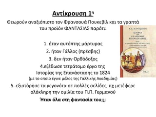 Αντίκρουση 1 η Θεωρούν αναξιόπιστο τον Φρανσουά Πουκεβίλ και τα γραπτά του προϊόν ΦΑΝΤΑΣΙΑΣ παρότι: 1. ήταν αυτόπτης μάρτυρας 2. ήταν Γάλλος (πρέσβης) 3. δεν ήταν Ορθόδοξος 4.εξέδωσε τετράτομο έργο της  Ιστορίας της Επανάστασης το 1824 (με το οποίο έγινε μέλος της Γαλλικής Ακαδημίας) 5. εξιστόρησε τα γεγονότα σε πολλές σελίδες, πχ μετέφερε ολόκληρη την ομιλία του Π.Π. Γερμανού Ήταν όλα στη φαντασία του;;; 