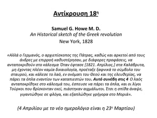 Αντίκρουση  1 8 η Samuel  G.  Howe M. D. An Historical sketch of the Greek revolution New York ,  1828 «Αλλά  o  Γερμανός, ο αρχιεπίσκοπος της Πάτρας, καθώς και αρκετοί από τους άνδρες με επιρροή καθυστέρησαν, με διάφορες προφάσεις, να ανταποκριθούν στο κάλεσμα .  Όταν έφτασε [1821. Απρίλιος.] στα Καλάβρυτα, μη έχοντας πλέον καμία δικαιολογία, προέταξε ξαφνικά το σύμβολο του σταυρού, και κάλεσε το λαό, εν ονόματι του Θεού και της ελευθερίας, να πάρει τα όπλα εναντίον των καταπιεστών του . Αυτό συνέβη στις 4 .  Ο λαός ανταποκρίθηκε στο κάλεσμά του, έσπευσε να πάρει τα όπλα, και οι λίγοι Τούρκοι που βρίσκονταν εκεί, πιάστηκαν αιχμάλωτοι. Έτσι η σπίθα άναψε, γιγαντώθηκε σε φλόγα, και εξαπλώθηκε γρήγορα στο Μοριά» . (4 Απριλίου με το νέο ημερολόγιο είναι η 23 η  Μαρτίου) 