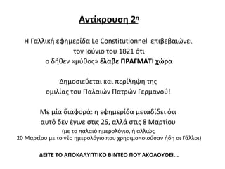 Αντίκρουση 2 η Η Γαλλική εφημερίδα Le Constitutio n nel  επιβεβαιώνει  τον Ιούνιο του 1821 ότι ο δήθεν «μύθος»  έλαβε ΠΡΑΓΜΑΤΙ χώρα Δημοσιεύεται και περίληψη της  ομιλίας του Παλαιών Πατρών Γερμανού!  Με μία διαφορά :  η εφημερίδα μεταδίδει ότι  αυτό δεν έγινε στις 25, αλλά στις 8 Μαρτίου  (με το παλαιό ημερολόγιο, ή αλλιώς  20 Μαρτίου με το νέο ημερολόγιο που χρησιμοποιούσαν ήδη οι Γάλλοι) ΔΕΙΤΕ ΤΟ ΑΠΟΚΑΛΥΠΤΙΚΟ ΒΙΝΤΕΟ ΠΟΥ ΑΚΟΛΟΥΘΕΙ... 