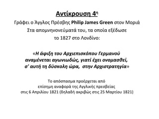 Αντίκρουση  4 η Γράφει ο Άγγλος Πρέσβης  Philip James Green  στον Μοριά Στα απομνηνονεύματά του ,  τα οποία εξέδωσε το 1827 στο Λονδίνο : « Η άφιξη του Αρχιεπισκόπου Γερμανού  αναμένεται αγωνιωδώς, γιατί έχει ονομασθεί,  σ' αυτή τη δύσκολη ώρα,  στην Αρχιστρατηγία » Το απόσπασμα προέρχεται από  επίσημη αναφορά της Αγγλικής πρεσβείας  στις 6 Απριλίου 1821 (δηλαδή ακριβώς στις 25 Μαρτίου 1821) 