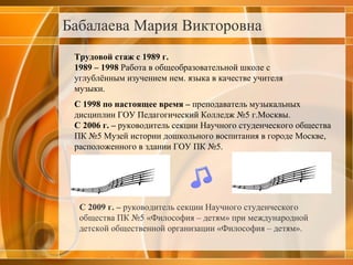Бабалаева Мария Викторовна   Трудовой стаж с 1989 г. 1989 – 1998  Работа в общеобразовательной школе с углублённым изучением нем. языка в качестве учителя музыки. С 1998 по настоящее время –  преподаватель музыкальных дисциплин ГОУ Педагогический Колледж №5 г.Москвы. С 2006 г. –  руководитель секции Научного студенческого общества ПК №5 Музей истории дошкольного воспитания в городе Москве, расположенного в здании ГОУ ПК №5.     С 2009 г. –  руководитель секции Научного студенческого общества ПК №5 «Философия – детям» при международной детской общественной организации «Философия – детям». 