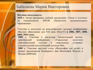 Бабалаева Мария Викторовна Научная деятельность: 2010 г.  Автор программы учебной дисциплины «Этика и эстетика» по специальности  050148 «Педагогика дополнительного образования». Участник и докладчик на международных научных конференциях «Высшее образование для ХХ I  века   (МосГУ)  в 2006, 2007, 2008, 2009, 2010 годах.  2009 г.  Участник и докладчик Архангельской научно-практической конференции «Управление качеством образовательной системы в современных условиях» (Архангельский педагогический колледж №4). 2009 г.  Участник круглого стола «Философия для детей» в рамках празднования Всемирного Дня Философии Юнеско в Москве (ИФРАН). 