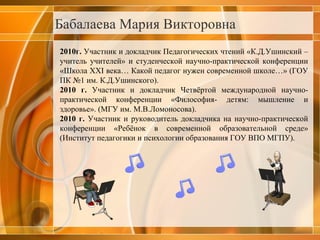 Бабалаева Мария Викторовна 2010г.  Участник и докладчик Педагогических чтений «К.Д.Ушинский – учитель учителей» и студенческой научно-практической конференции «Школа ХХ I  века… Какой педагог нужен современной школе…» (ГОУ ПК №1 им. К.Д.Ушинского). 2010 г.  Участник и докладчик Четвёртой международной научно-практической конференции «Философия- детям: мышление и здоровье». (МГУ им. М.В.Ломоносова). 2010 г.  Участник и руководитель докладчика на научно-практической конференции «Ребёнок в современной образовательной среде» (Институт педагогики и психологии образования ГОУ ВПО МГПУ). 