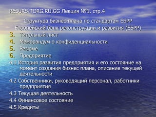 RESURS-TORG.RU.GG  Лекция №1, стр.4 Структура бизнес-плана по стандартам ЕБРР Европейский банк реконструкции и развития (ЕБРР) Титульный лист Меморандум о конфиденциальности Резюме Предприятие 4.1 История развития предприятия и его состояние на момент создания бизнес плана, описание текущей деятельности 4.2 Собственники, руководящий персонал, работники предприятия 4.3 Текущая деятельность 4.4 Финансовое состояние 4.5 Кредиты 