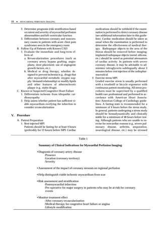 10 •   MYOCARDIAL PERFUSION IMAGING


      2. Determine prognosis (risk stratification based                 medications should be withheld if the exami-
         on extent and severity of myocardial perfusion                 nation is performed to detect coronary disease
         abnormalities and left ventricular function                    (see additional information later in this guide-
      3. Differentiate between coronary and noncoro-                    line). Cardiac medication should be taken as
         nary causes in patients with acute chest pain                  usual when the examination is performed to
         syndromes seen in the emergency room                           determine the effectiveness of medical ther-
   B. Follow-Up of Patients with Known CAD                              apy. Radiopaque objects in the area of the
      1. Evaluate the immediate and long-term ef-                       thorax should be removed before imaging;
         fects of:                                                      implanted radiopaque objects (metal, silicone,
         a. Revascularization procedures (such as                       etc.) should be noted as potential attenuators
            coronary artery bypass grafting, angio-                     of cardiac activity. In patients with severe
            plasty, stent placement, use of angiogenic                  coronary disease, it may be advisable to ad-
            growth factors, etc.).                                      minister nitroglycerin sublingually about 3
         b. Medical or drug therapy, whether de-                        minutes before rest injection of the radiophar-
            signed to prevent ischemia (e.g., drugs that                maceutical.
            alter myocardial metabolic oxygen sup-                   2. Exercise stress MPI
            ply/demand relationship) or modify lipids                   Graded exercise stress is usually performed
            and other features of atherosclerotic                       with a treadmill or bicycle ergometer with
            plaque (e.g., statin drugs).                                continuous patient monitoring. All stress pro-
   C. Known or Suspected Congestive Heart Failure                       cedures must be supervised by a qualified
      1. Differentiate ischemic from idiopathic car-                    health care professional and performed in ac-
         diomyopathy                                                    cordance with American Heart Associa-
      2. Help assess whether patient has sufficient vi-                 tion/American College of Cardiology guide-
         able myocardium overlying the infarction to                    lines. A fasting state is recommended for a
         consider revascularization                                     minimum of 4 hours before the stress study.
                                                                        In general, patients undergoing a stress study
                                                                        should be hemodynamically and clinically
V. Procedure
                                                                        stable for a minimum of 48 hours before test-
   A. Patient Preparation                                               ing. Although patients who are unable to ex-
      1. Rest-injected MPI                                              ercise for noncardiac reasons (e.g., severe pul-
         Patients should be fasting for at least 4 hours                monary disease, arthritis, amputation,
         (preferably for 12 hours) before MPI. Cardiac                  neurological disease, etc.) may be stressed


                                                           Table 1

                      Summary of Clinical Indications for Myocardial Perfusion Imaging

                    •Diagnosis of coronary artery disease
                         -Presence
                         -Location (coronary territory)
                         -Severity

                    •Assessment of the impact of coronary stenosis on regional perfusion

                    •Help distinguish viable ischemic myocardium from scar

                    •Risk assessment and stratification
                          -Postmyocardial infarction
                          -Pre-operative for major surgery in patients who may be at risk for coronary
                           events

                    •Monitor treatment effect
                         -After coronary revascularization
                         -Medical therapy for congestive heart failure or angina
                         -Lifestyle modification
 