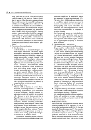 12 •   MYOCARDIAL PERFUSION IMAGING


      nary syndrome or aortic valve stenosis that                   syndrome should not be tested with adeno-
      could increase the risk of stress. Patients should            sine because of its negative dromotropic (SA +
      also be assessed for obstructive airway disease               AV node) effect. Additional contraindications
      that could increase the risk of bronchospasm                  to vasodilator agents include severe aortic
      with infusion of dipyridamole or adenosine. A                 stenosis, severe obstructive hypertrophic car-
      12-lead electrocardiogram (ECG) should be re-                 diomyopathy, and severe orthostatic hy-
      viewed for evidence of acute ischemia, arrhyth-               potension. The use of dipyridamole or adeno-
      mia or conduction disturbances (i.e., left bundle             sine is not recommended in pregnant or
      branch block [LBBB]), before stress MPI. Diabetic             lactating females.
      patients requiring insulin should be evaluated                Ino/chronotropic agents are contraindicated
      on a case-by-case basis to optimize diet and in-              in patients with ventricular tachyarrhyth-
      sulin-dosing on the day of the examination. In                mias. These agents should be used with cau-
      patients with LBBB. it is useful to use vasodilator           tion in patients with unstable angina, obstruc-
      stress to minimize the effect of the abnormal sep-            tive or hypertrophic myopathy, or soon after
      tal wall motion on the myocardial image of “per-              acute infarction.
      fusion.”                                                   3. Cardiac emergency precautions
   C. Precautions/Contraindications                                 Life support instrumentation and emergency
      1. Exercise stress                                            drugs must be available in the immediate
          Contraindications to exercise testing are un-             vicinity of the stress laboratory. A physician
          stable angina with recent (<48 hours) angina              or other trained medical personnel currently
          or congestive heart failure, documented acute             certified in advanced cardiac life support
          myocardial infarction (MI) within 2–4 days of             (ACLS) must be immediately available during
          testing, uncontrolled systemic (systolic >220             the stress and recovery phases. Continuous
          mmHg, diastolic >120 mmHg) or pulmonary                   ECG monitoring must be performed during
          hypertension, untreated life-threatening ar-              the stress and recovery phases. Vital signs
          rhythmias, uncompensated congestive heart                 (heart rate and blood pressure) and a 12-lead
          failure, advanced atrioventricular block                  ECG should be recorded at regular intervals
          (without a pacemaker), acute myocarditis,                 throughout the stress and recovery phases.
          acute pericarditis, severe mitral or aortic               The patient should be questioned at regular
          stenosis, severe obstructive cardiomyopathy,              intervals (e.g., every 1–2 minutes) for symp-
          and acute systemic illness. Relative con-                 toms of myocardial ischemia or the side ef-
          traindications to exercise stress include condi-          fects of pharmacologic stress agents using a
          tions that may interfere with exercise, such as           standardized scale (e.g., 1 = very light to 10 =
          neurologic, orthopedic, arthritic, or severe              most severe). Patients with implanted defib-
          pulmonary disease or peripheral vascular dis-             rillator devices may require temporary ad-
          ease, severe deconditioning, or inability to              justment of their device to prevent stress-in-
          comprehend the exercise protocol.                         duced triggering. Failure of monitoring
      2. Pharmacologic stress                                       equipment is an absolute indication to stop
          Patients with a history of severe bron-                   exercise.
          chospasm, pulmonary disease (i.e., asthma or           4. Occupational Safety and Health Administra-
          pulmonary hypertension), prior intubation                 tion (OSHA), Nuclear Regulatory Commis-
          for severe pulmonary disease, systemic hy-                sion, and state regulatory guidelines
          potension (systolic <90 mmHg), severe mitral              It is mandatory that all regulatory guidelines
          valve disease, or prior hypersensitivity to               for the safe handling of syringes, needles, ra-
          dipyridamole or adenosine should not un-                  dioactive materials, and patient waste be fol-
          dergo vasodilator stress with dipyridamole or             lowed at all times.
          adenosine. Patients requiring methylxan-            D. Radiopharmaceuticals
          thine-containing medications to control their          The following single-photon–emitting radio-
          bronchospasm should not be tested with va-             pharmaceuticals are FDA approved for use as
          sodilator agents. Ino/chronotropic agents              myocardial perfusion tracers: Tl-201, Tc-99m ses-
          may be employed in these patients. Patients            tamibi, Tc-99m teboroxime, and Tc-99m tetrofos-
          with mild bronchospasm may undergo va-                 min. The following positron-emitting radiophar-
          sodilator stress testing, particularly after pre-      maceutical is approved for use as a myocardial
          treatment with an albuterol inhaler.                   perfusion tracer: Rb-82. FDA recommendations
             Patients with advanced (second- or third-           for the maximum administered dose for a com-
          degree) atrioventricular block or sick sinus           bined rest and stress study (performed on the
 