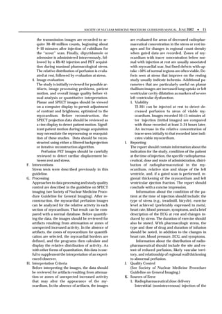 SOCIETY OF NUCLEAR MEDICINE PROCEDURE GUIDELINES MANUAL     JUNE 2002 •      15

      the transmission images are recorded to ac-               are evaluated for areas of decreased radiophar-
      quire 30–40 million counts, beginning about               maceutical concentration in the stress or rest im-
      9–10 minutes after injection of rubidium for              ages and for changes in regional count density
      the “scout” scan. Finally, dipyridamole or                when gated data are recorded. Zones of my-
      adenosine is administered intravenously, fol-             ocardium with tracer concentration below nor-
      lowed by a Rb-82 injection and PET acquisi-               mal with injection at rest are usually associated
      tion during maximal pharmacological stress.               with myocardial scar, but fixed defects with up-
      The relative distribution of perfusion is evalu-          take >50% of normal regions are often viable. De-
      ated at rest, followed by evaluation at stress.           fects seen at stress that improve on the resting
   4. Image evaluation                                          study usually indicate ischemia. Additional pa-
      The study is initially reviewed for possible ar-          rameters that are particularly useful on planar
      tifacts, image processing problems, patient               thallium images are increased lung uptake or left
      motion, and overall image quality before vi-              ventricular cavity dilatation as markers of severe
      sual analysis or quantitative interpretation.             left ventricular dysfunction.
      Planar and SPECT images should be viewed                  1. Viability
      on a computer display to permit adjustment                    Tl-201 can be injected at rest to detect de-
      of contrast and brightness, optimized to the                  creased perfusion to areas of viable my-
      myocardium. Before reconstruction, the                        ocardium. Images recorded 10–15 minutes af-
      SPECT projection data should be reviewed as                   ter injection (initial images) are compared
      a cine display to detect patient motion. Signif-              with those recorded at least 3–24 hours later.
      icant patient motion during image acquisition                 An increase in the relative concentration of
      may necessitate the reprocessing or reacquisi-                tracer seen initially to that recorded later indi-
      tion of these studies. Data should be recon-                  cates viable myocardium.
      structed using either a filtered backprojection        I. Reporting
      or iterative reconstruction algorithm.                    The report should contain information about the
          Perfusion PET images should be carefully              indication for the study, condition of the patient
      reviewed to detect cardiac displacement be-               at the time of injection, the specific radiopharma-
      tween rest and stress.                                    ceutical, dose and route of administration, distri-
F. Interventions                                                bution of radiopharmaceutical in the my-
   Stress tests were described previously in this               ocardium, relative size and shape of the left
   guideline.                                                   ventricle, and, if a gated scan is performed, re-
G. Processing                                                   gional thickening of the myocardium and left
   Approaches to data processing and study quality              ventricular ejection fraction. The report should
   control are described in the guideline on SPECT              conclude with a concise impression.
   imaging (see Society of Nuclear Medicine Proce-                   Information about the condition of the pa-
   dure Guideline for General Imaging). After re-               tient at the time of injection should include: the
   construction, the myocardial perfusion images                type of stress (e.g., treadmill, bicycle), exercise
   can be analyzed for the relative activity in each            level achieved (preferably expressed in mets),
   section of myocardium. That result can be com-               heart rate, blood pressure, symptoms, and a brief
   pared with a normal database. Before quantify-               description of the ECG at rest and changes in-
   ing the data, the images should be reviewed for              duced by stress. The duration of exercise should
   artifacts resulting from attenuation or zones of             also be stated. With pharmacologic stress, the
   unexpected increased activity. In the absence of             type and dose of drug and duration of infusion
   artifacts, the zones of myocardium for quantifi-             should be noted, in addition to the changes in
   cation are selected, the myocardial borders are              heart rate, blood pressure, ECG, and symptoms.
   defined, and the programs then calculate and                      Information about the distribution of radio-
   display the relative distribution of activity. As            pharmaceutical should include the site and ex-
   with other forms of quantitation, this data is use-          tent of reduced perfusion, likely vascular terri-
   ful to supplement the interpretation of an experi-           tory, and relationship of regional wall thickening
   enced observer.                                              to abnormal perfusion.
H. Interpretation Criteria                                   J. Quality Control
   Before interpreting the images, the data should              (See Society of Nuclear Medicine Procedure
   be reviewed for artifacts resulting from attenua-            Guideline on General Imaging.)
   tion or zones of unexpected increased activity            K. Sources of Error
   that may alter the appearance of the my-                     1. Radiopharmaceutical dose delivery
   ocardium. In the absence of artifacts, the images                Interstitial (nonintravenous) injection of the
 