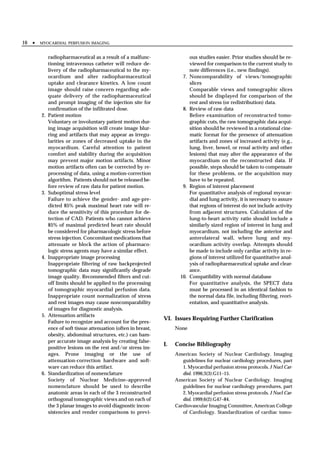 16 •   MYOCARDIAL PERFUSION IMAGING


            radiopharmaceutical as a result of a malfunc-                    ous studies easier. Prior studies should be re-
            tioning intravenous catheter will reduce de-                     viewed for comparison to the current study to
            livery of the radiopharmaceutical to the my-                     note differences (i.e., new findings).
            ocardium and alter radiopharmaceutical                      7.   Noncomparability of views/tomographic
            uptake and clearance kinetics. A low count                       slices
            image should raise concern regarding ade-                        Comparable views and tomographic slices
            quate delivery of the radiopharmaceutical                        should be displayed for comparison of the
            and prompt imaging of the injection site for                     rest and stress (or redistribution) data.
            confirmation of the infiltrated dose.                       8.   Review of raw data
       2.   Patient motion                                                   Before examination of reconstructed tomo-
            Voluntary or involuntary patient motion dur-                     graphic cuts, the raw tomographic data acqui-
            ing image acquisition will create image blur-                    sition should be reviewed in a rotational cine-
            ring and artifacts that may appear as irregu-                    matic format for the presence of attenuation
            larities or zones of decreased uptake in the                     artifacts and zones of increased activity (e.g.,
            myocardium. Careful attention to patient                         lung, liver, bowel, or renal activity and other
            comfort and stability during the acquisition                     lesions) that may alter the appearance of the
            may prevent major motion artifacts. Minor                        myocardium on the reconstructed data. If
            motion artifacts often can be corrected by re-                   possible, steps should be taken to compensate
            processing of data, using a motion-correction                    for these problems, or the acquisition may
            algorithm. Patients should not be released be-                   have to be repeated.
            fore review of raw data for patient motion.                 9.   Region of interest placement
       3.   Suboptimal stress level                                          For quantitative analysis of regional myocar-
            Failure to achieve the gender- and age-pre-                      dial and lung activity, it is necessary to assure
            dicted 85% peak maximal heart rate will re-                      that regions of interest do not include activity
            duce the sensitivity of this procedure for de-                   from adjacent structures. Calculation of the
            tection of CAD. Patients who cannot achieve                      lung-to-heart activity ratio should include a
            85% of maximal predicted heart rate should                       similarly sized region of interest in lung and
            be considered for pharmacologic stress before                    myocardium, not including the anterior and
            stress injection. Concomitant medications that                   anterolateral wall, where lung and my-
            attenuate or block the action of pharmaco-                       ocardium activity overlap. Attempts should
            logic stress agents may have a similar effect.                   be made to include only cardiac activity in re-
       4.   Inappropriate image processing                                   gions of interest utilized for quantitative anal-
            Inappropriate filtering of raw backprojected                     ysis of radiopharmaceutical uptake and clear-
            tomographic data may significantly degrade                       ance.
            image quality. Recommended filters and cut-                10.   Compatibility with normal database
            off limits should be applied to the processing                   For quantitative analysis, the SPECT data
            of tomographic myocardial perfusion data.                        must be processed in an identical fashion to
            Inappropriate count normalization of stress                      the normal data file, including filtering, reori-
            and rest images may cause noncomparability                       entation, and quantitative analysis.
            of images for diagnostic analysis.
       5.   Attenuation artifacts
                                                                VI. Issues Requiring Further Clarification
            Failure to recognize and account for the pres-
            ence of soft tissue attenuation (often in breast,        None
            obesity, abdominal structures, etc.) can ham-
            per accurate image analysis by creating false-
                                                                I.   Concise Bibliography
            positive lesions on the rest and/or stress im-
            ages. Prone imaging or the use of                        American Society of Nuclear Cardiology. Imaging
            attenuation-correction hardware and soft-                   guidelines for nuclear cardiology procedures, part
            ware can reduce this artifact.                              1. Myocardial perfusion stress protocols. J Nucl Car-
       6.   Standardization of nomenclature                             diol. 1996;3(3):G11–15.
            Society of Nuclear Medicine–approved                     American Society of Nuclear Cardiology. Imaging
            nomenclature should be used to describe                     guidelines for nuclear cardiology procedures, part
            anatomic areas in each of the 3 reconstructed               2. Myocardial perfusion stress protocols. J Nucl Car-
            orthogonal tomographic views and on each of                 diol. 1999;6(2):G47–84.
            the 3 planar images to avoid diagnostic incon-           Cardiovascular Imaging Committee, American College
            sistencies and render comparisons to previ-                 of Cardiology. Standardization of cardiac tomo-
 
