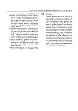 SOCIETY OF NUCLEAR MEDICINE PROCEDURE GUIDELINES MANUAL       JUNE 2002 •      17

    graphic imaging. J Am Coll Cardiol. 1992;20:255–256.    VIII.   Disclaimer
Committee on Advanced Cardiac Imaging and Tech-
                                                                    The Society of Nuclear Medicine has written and ap-
    nology, Council of Clinical Cardiology, American
                                                                    proved guidelines to promote the cost-effective use
    Heart Association, Cardiovascular Imaging Com-
                                                                    of high quality nuclear medicine procedures. These
    mittee, American College of Cardiology, and the
                                                                    generic recommendations cannot be applied to all
    Board of Directors of the Cardiovascular Commit-
                                                                    patients in all practice settings. The guidelines
    tee, Society of Nuclear Medicine. Standardization
                                                                    should not be deemed inclusive of all proper proce-
    of cardiac tomographic imaging. J Nucl Med.
                                                                    dures or exclusive of other procedures reasonably
    1992;33:1434–1435.
                                                                    directed to obtaining the same results. The spectrum
Ritchie J, Bateman TM, Bonow RO, et al. Guidelines for
                                                                    of patients seen in a specialized practice setting may
    clinical use of cardiac radionuclide imaging. A re-
                                                                    be quite different than the spectrum of patients seen
    port of the AHA/ACC Task Force on Assessment of
                                                                    in a more general practice setting. The appropriate-
    Diagnostic and Therapeutic Cardiovascular Proce-
                                                                    ness of a procedure will depend in part on the preva-
    dures, Committee on Radionuclide Imaging, devel-
                                                                    lence of disease in the patient population. In addi-
    oped in collaboration with the American Society of
                                                                    tion, the resources available to care for patients may
    Nuclear Cardiology. Circulation. 1995;91:1278–1303.
                                                                    vary greatly from one medical facility to another. For
Schlant RC, Friesinger GC, Leonard JJ. Clinical compe -
                                                                    these reasons, guidelines cannot be rigidly applied.
    tence in exercise testing. A statement for physicians
    from the ACP/ACC/AHA Task Force on Clinical                         Advances in medicine occur at a rapid rate. The
    Privileges in Cardiology. J Am Coll Cardiol.                    date of a guideline should always be considered in
    1990;16:1061–1065.                                              determining its current applicability.
Updated imaging guidelines for nuclear cardiology
    procedures, part 1. J Nucl Cardiol. 2001;8(1):G5–G58.
 