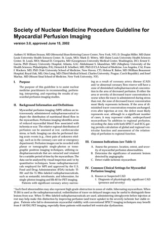 Society of Nuclear Medicine Procedure Guideline for
Myocardial Perfusion Imaging
version 3.0, approved June 15, 2002


Authors: H. William Strauss, MD (Memorial Sloan Kettering Cancer Center, New York, NY); D. Douglas Miller, MD (Saint
Louis University Health Sciences Center, St. Louis, MO); Mark D. Wittry, MD (Saint Louis University Health Sciences
Center, St. Louis, MO); Manuel D. Cerqueira, MD (Georgetown University Medical Center, Washington, DC); Ernest V.
Garcia, PhD (Emory University Hospital, Atlanta, GA); Abdulmassi S. Iskandrian, MD (Allegheny University of the
Health Sciences, Philadelphia, PA); Heinrich R. Schelbert, MD, PhD (UCLA School of Medicine, Los Angeles, CA); Frans
J. Wackers, MD, PhD (Yale University School of Medicine, New Haven, CT); Helena R. Balon, MD (William Beaumont
Hospital, Royal Oak, MI); Otto Lang, MD (Third Medical School, Charles University, Prague, Czech Republic); and Josef
Machac, MD (Mount Sinai School of Medicine, New York University, NY).

I.   Purpose                                                       ing as a result of coronary artery disease (CAD)
                                                                   and/or abnormal coronary flow reserve will have a
     The purpose of this guideline is to assist nuclear            zone of diminished radiopharmaceutical concentra-
     medicine practitioners in recommending, perform-              tion in the area of decreased perfusion. If either the
     ing, interpreting, and reporting the results of my-           area or severity of decreased tracer concentration is
     ocardial perfusion imaging studies.                           worse when the tracer is administered during stress
                                                                   than rest, the zone of decreased tracer concentration
II. Background Information and Definitions                         most likely represents ischemia. If the area of di-
                                                                   minished tracer concentration remains unchanged,
     Myocardial perfusion imaging (MPI) utilizes an in-            even after injection at rest, the defect most likely
     travenously administered radiopharmaceutical to               represents scar, although in a significant number
     depict the distribution of nutritional blood flow in          of cases, it may represent viable, underperfused
     the myocardium. Perfusion imaging identifies areas            myocardium.*In addition to regional perfusion,
     of reduced myocardial blood flow associated with              recording the data with both SPECT and ECG gat-
     ischemia or scar. The relative regional distribution of       ing permits calculation of global and regional ven-
     perfusion can be assessed at rest, cardiovascular             tricular function and assessment of the relation-
     stress, or both. Imaging can also be performed dur-           ship of perfusion to regional function.
     ing acute events (e.g., chest pain of unknown etiol-
     ogy, such as in the coronary care unit or emergency
     department). Perfusion images can be recorded with
                                                               III. Common Indications (see Table 1)
     planar or tomographic single-photon or tomo-                  A. Assess the presence, location, extent, and sever-
     graphic positron imaging techniques, utilizing ra-               ity of myocardial perfusion abnormalities.
     diopharmaceuticals that are extracted and retained            B. Determine the significance of anatomic lesions
     for a variable period of time by the myocardium. The             detected by angiography
     data can be analyzed by visual inspection and/or by           C. Detect viable ischemic myocardium
     quantitative techniques. Some radiopharmaceuti-
     cals employed for MPI and approved by the U.S.
                                                               IV. Common Clinical Settings for Myocardial
     Food and Drug Administration (FDA) include: Tl-
                                                                   Perfusion Imaging
     201 and the Tc-99m–labeled radiopharmaceuticals,
     such as sestamibi, tetrofosmin, and teboroxime, for           A. Known or Suspected CAD
     single-photon imaging and Rb-82 for PET imaging.                 1. Diagnosis of physiologically significant CAD
        Patients with significant coronary artery narrow-                (presence and severity)

* Such fixed abnormalities may also represent high-grade obstruction in zones of viable, hibernating myocardium. When
Tl-201 is used as the radiopharmaceutical, redistribution of tracer on delayed images may be useful to distinguish these
lesions from scar. When Tc-99m–labeled radiopharmaceuticals are used, administering nitroglycerin before injection at
rest may help make this distinction by improving perfusion (and tracer uptake) in the severely ischemic but viable re-
gion. Patients who fail to demonstrate myocardial viability with conventional SPECT imaging techniques may benefit
from F-18 FDG PET imaging, especially those patients with marked left ventricular dysfunction.
 