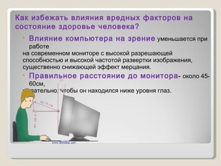 Влияние компьютера на зрение   уменьшается при работе  на современном мониторе с высокой разрешающей  способностью и высокой частотой развертки изображения, существенно снижающей эффект мерцания. Правильное расстояние до монитора -  около 45-60см,  желательно, чтобы он находился ниже уровня глаз. Как избежать влияния вредных факторов на состояние здоровье человека? 