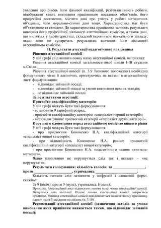 уявлення про рівень його фахової кваліфікації, результативність роботи,
відображати якість виконання працівником посадових обов’язків, його
професійні досягнення, містити дані про участь у роботі методичних
об’єднань, його морально-етичні дані тощо. Характеристика має бути
об’єктивною та стислою. До характеристика працівника заносять результати
вивчення його професійної діяльності атестаційною комісією, а також дані,
що містяться у характеристиці, складеній керівником навчального закладу,
якщо вони не суперечать результатам вивчення його діяльності
атестаційною комісією.
                ІІ. Результати атестації педагогічного працівника
      Рішення атестаційної комісії
      У цій графі слід вказати повну назву атестаційної комісії, наприклад:
      Рішення атестаційної комісії загальноосвітньої школи І-ІІІ стуаенів
м.Сміли:__________________________________________________________
      Рішення атестаційної комісії (п. 3.9 Типового положення) необхідно
формулювати чітко й лаконічно, орієнтуючись на вказані в атестаційному
листі формулювання:
      - відповідає займаній посаді;
      - відповідає займаній посаді за умови виконання певних заходів;
      - не відповідає займаній посаді.
      За результатами атестації:
      Присвоїти кваліфікаційну категорію
      У цій графі можуть бути такі формулювання:
      - встановити 9 тарифний розряд;
      - присвоїти кваліфікаційну категорію «спеціаліст першої категорії»;
      - відповідає раніше присвоєній категорії «спеціаліст другої категорії».
      Порушити клопотання перед атестаційною комісією вищого рівня
      У цій графі можуть бути такі формулювання:
      - про присвоєння Кононенко Н.А. кваліфікаційної категорії
«спеціаліст вищої категорії»;
      - про відповідність Кононенко Н.А. раніше присвоєній
кваліфікаційній категорії «спеціаліст вищої категорії»;
      - про присвоєння Кононенко Н.А. педагогічного звання «вчитель-
методист».
      Якщо клопотання не порушується слід так і вказати – «не
порушувати».
      Результати голосування: кількість голосів: за _________________,
проти ____________________, утримались ______________________.
      Кількість голосів слід зазначити у цифровій і словесній формі,
скажімо:
      За 8 (вісім), проти 0 (нуль), утримались 1(один).
     Примітка: Атестаційний лист підписують голова та всі члени атестаційної комісії.
     Вказується дата атестації. Підпис голови атестаційної комісії завіряється
     печаткою. Рішення атестаційної комісії повідомляється педагогічному працівнику
     одразу після її засідання під підпис (п. 3.10).
     Рекомендації атестаційної комісії (зазначення заходів за умови
виконання яких працівник вважається таким, що відповідає займаній
посаді):
 