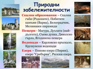 Природни забележителностиСкални образования – Скални гъби (Родопите), Побитите камъни (Варна), Белоградчик, Мелнишки пирамидиПещери - Магура, Духлата (най-дългата), Съева дупка, Дяволско гърло, Ягодинска пещераВодопади – Карловско пръскало, Крушунски водопади Езера – Попово езеро (Пирин), езеро “Сребърна”, Рилски езера.