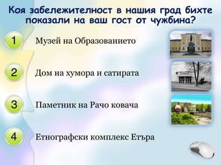 Музей на ОбразованиетоДом на хумора и сатиратаПаметник на Рачо ковачаЕтнографски комплекс ЕтъраКоя забележителност в нашия град бихте показали на ваш гост от чужбина? 