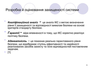 Розробка й оцінювання захищеності системи Кваліфікаційний аналіз  -  це аналіз ІКС з метою визначення рівня її захищеності та відповідності вимогам безпеки на основі критеріїв стандарту безпеки. Г арантії   -  міра впевненості в тому, що ІКС коректно реалізує політику безпеки. Адекватність   -  це показник реально гарантованого рівня безпеки, що відображає ступінь ефективності та надійності реалізованих засобів захисту та їхніх відповідностей поставленим задачам.  [1] 