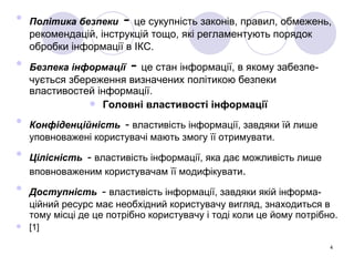 Політика безпеки  -   це сукупність законів, правил, обмежень, рекомендацій, інструкцій тощо, які регламентують порядок обробки інформації в ІКС.   Безпека інформації  -  це стан інформації, в якому забезпе- чується збереження визначених політикою безпеки властивостей інформації.  Головні властивості інформації Конфіденційність   -  властивість інформації, завдяки їй лише уповноважені користувачі мають змогу її отримувати. Цілісність   -  властивість інформації, яка дає можливість лише вповноваженим користувачам її модифікувати . Доступність   -  властивість інформації, завдяки якій інформа- ційний ресурс має необхідний користувачу вигляд, знаходиться в тому місці де це потрібно користувачу і тоді коли це йому потрібно. [1] 