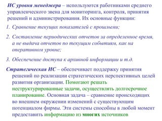 Сравнение текущих показателей с прошлыми; Составление периодических отчетов за определенное время, а не выдача отчетов по текущим событиям, как на оперативном уровне; Обеспечение доступа к архивной информации и т.д. Стратегическая ИС  – обеспечивает поддержку принятия решений по реализации стратегических перспективных целей развития организации.  Помогают решать неструктурированные задачи, осуществлять долгосрочное планирование . Основная задача – сравнение происходящих во внешнем окружении изменений с существующим потенциалом фирмы. Эти системы способны в любой момент предоставить  информацию из  многих  источников ИС уровня менеджера  – используются работниками среднего управленческого звена для мониторинга, контроля, принятия решений и администрирования. Их основные функции:   
