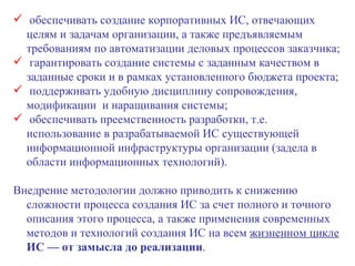 обеспечивать создание корпоративных ИС, отвечающих целям и задачам организации, а также предъявляемым требованиям по автоматизации деловых процессов заказчика; гарантировать создание системы с заданным качеством в заданные сроки и в рамках установленного бюджета проекта; поддерживать удобную дисциплину сопровождения, модификации  и наращивания системы; обеспечивать преемственность разработки, т.е. использование в разрабатываемой ИС существующей информационной инфраструктуры организации (задела в области информационных технологий). Внедрение методологии должно приводить к снижению сложности процесса создания ИС за счет полного и точного описания этого процесса, а также применения современных методов и технологий создания ИС на всем  жизненном цикле   ИС — от замысла до реализации .  