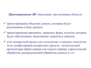 Проектирование ИС  охватывает три основные области: проектирование объектов данных, которые будут реализованы в базе данных; проектирование программ, экранных форм, отчетов, которые будут обеспечивать выполнение запросов к данным; учет конкретной среды или технологии, а именно: топологии сети, конфигурации аппаратных средств,  используемой архитектуры (файл-сервер или клиент-сервер), параллельной обработки, распределенной обработки данных и т.п. 
