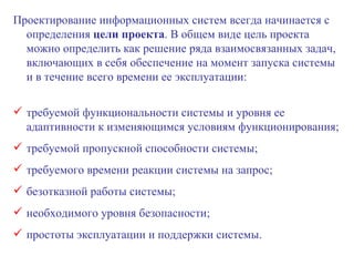 Проектирование информационных систем всегда начинается с определения  цели проекта . В общем виде цель проекта можно определить как решение ряда взаимосвязанных задач, включающих в себя обеспечение на момент запуска системы и в течение всего времени ее эксплуатации: требуемой функциональности системы и уровня ее адаптивности к изменяющимся условиям функционирования; требуемой пропускной способности системы; требуемого времени реакции системы на запрос; безотказной работы системы; необходимого уровня безопасности; простоты эксплуатации и поддержки системы. 