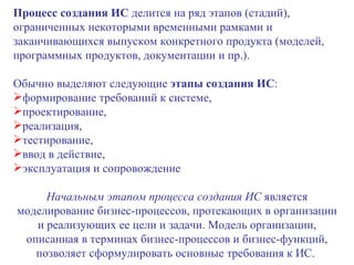 Процесс создания ИС  делится на ряд этапов (стадий), ограниченных некоторыми временными рамками и заканчивающихся выпуском конкретного продукта (моделей, программных продуктов, документации и пр.). Обычно выделяют следующие  этапы создания ИС :  формирование требований к системе,  проектирование,  реализация,  тестирование,  ввод в действие,  эксплуатация и сопровождение  Начальным этапом процесса создания ИС  является моделирование бизнес-процессов, протекающих в организации и реализующих ее цели и задачи. Модель организации, описанная в терминах бизнес-процессов и бизнес-функций, позволяет сформулировать основные требования к ИС.  